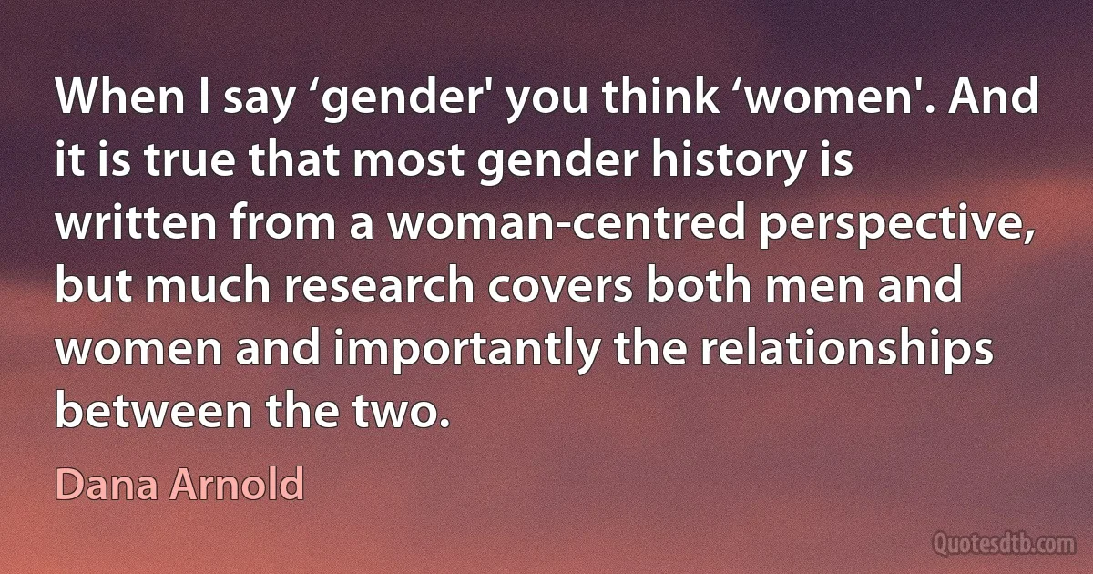 When I say ‘gender' you think ‘women'. And it is true that most gender history is written from a woman-centred perspective, but much research covers both men and women and importantly the relationships between the two. (Dana Arnold)