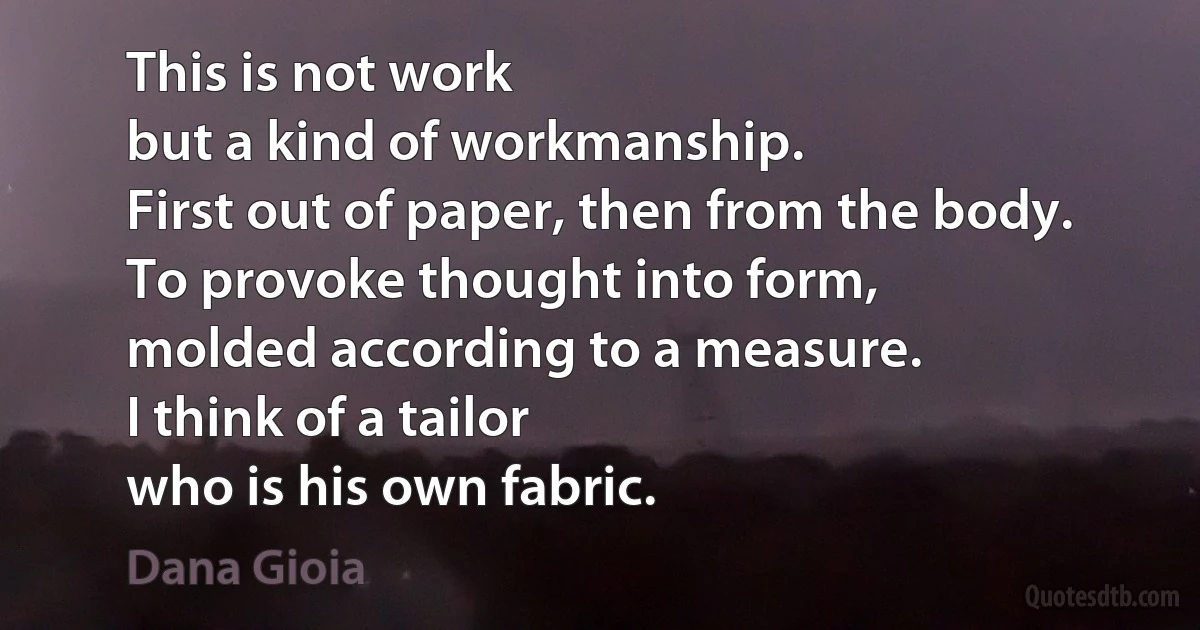 This is not work
but a kind of workmanship.
First out of paper, then from the body.
To provoke thought into form,
molded according to a measure.
I think of a tailor
who is his own fabric. (Dana Gioia)