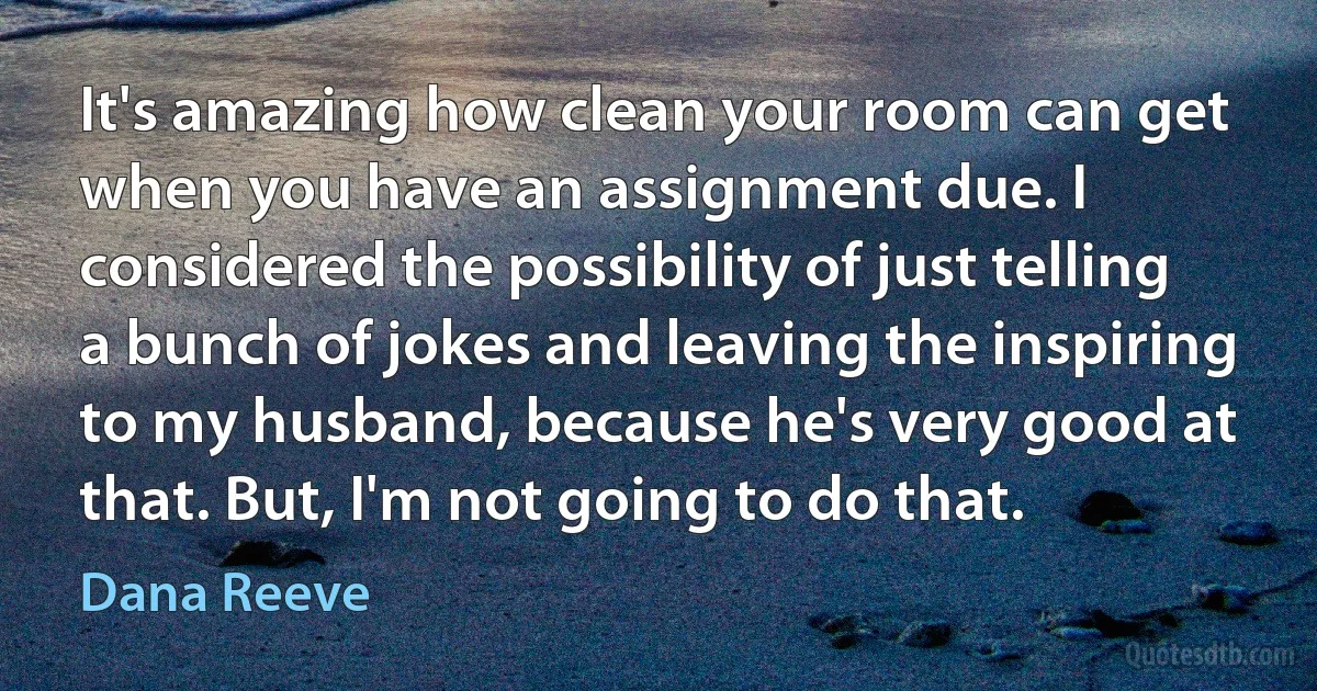 It's amazing how clean your room can get when you have an assignment due. I considered the possibility of just telling a bunch of jokes and leaving the inspiring to my husband, because he's very good at that. But, I'm not going to do that. (Dana Reeve)