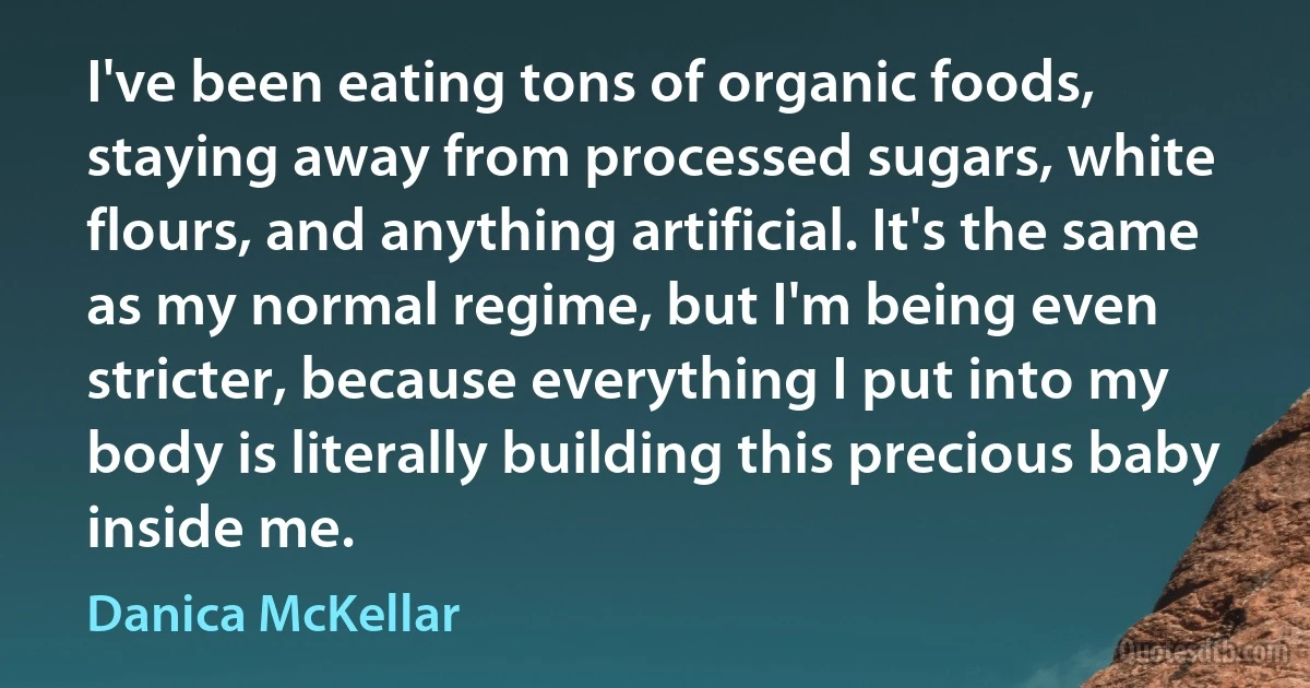 I've been eating tons of organic foods, staying away from processed sugars, white flours, and anything artificial. It's the same as my normal regime, but I'm being even stricter, because everything I put into my body is literally building this precious baby inside me. (Danica McKellar)