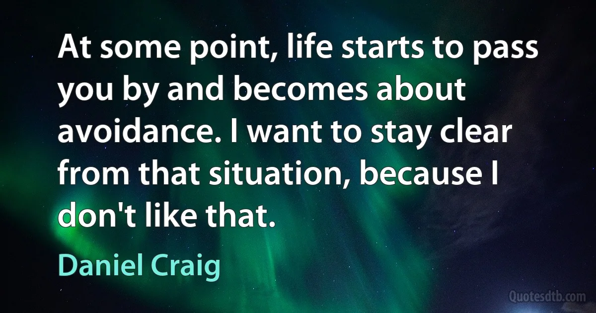 At some point, life starts to pass you by and becomes about avoidance. I want to stay clear from that situation, because I don't like that. (Daniel Craig)