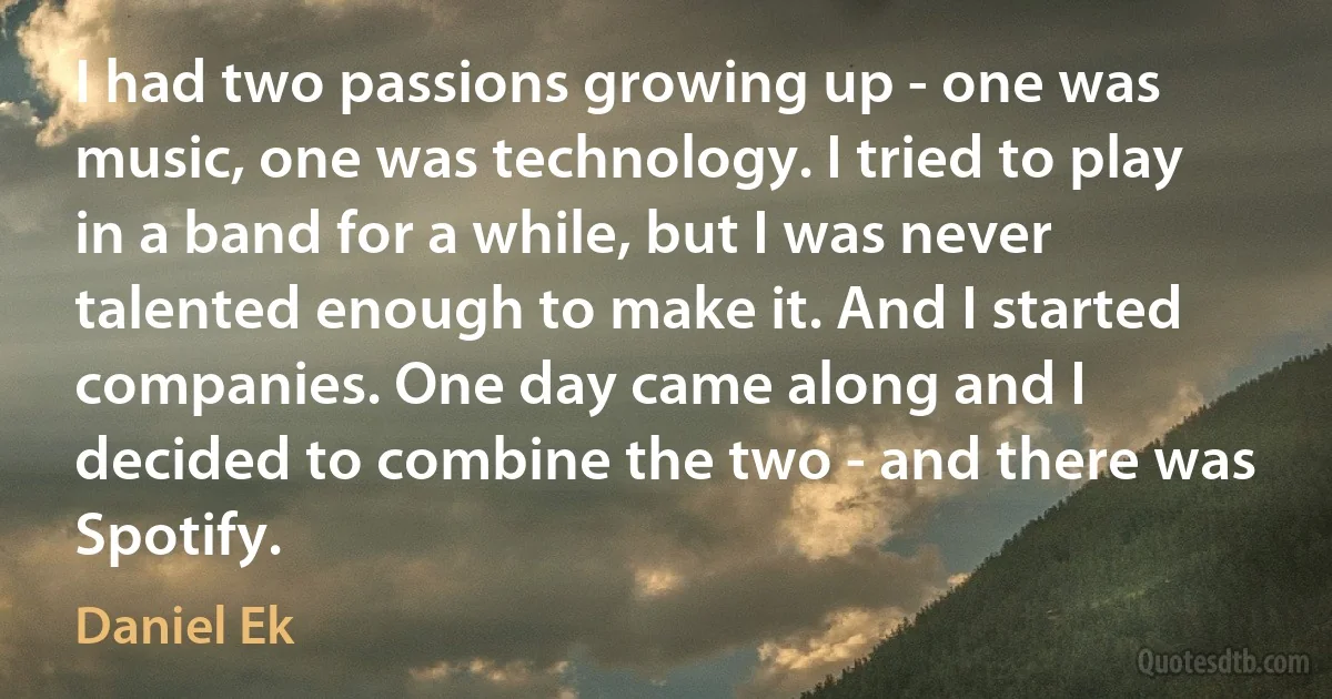 I had two passions growing up - one was music, one was technology. I tried to play in a band for a while, but I was never talented enough to make it. And I started companies. One day came along and I decided to combine the two - and there was Spotify. (Daniel Ek)