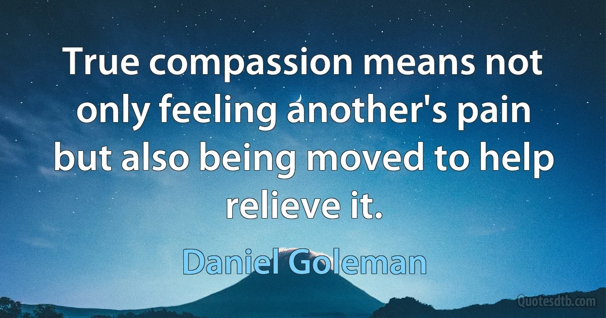 True compassion means not only feeling another's pain but also being moved to help relieve it. (Daniel Goleman)