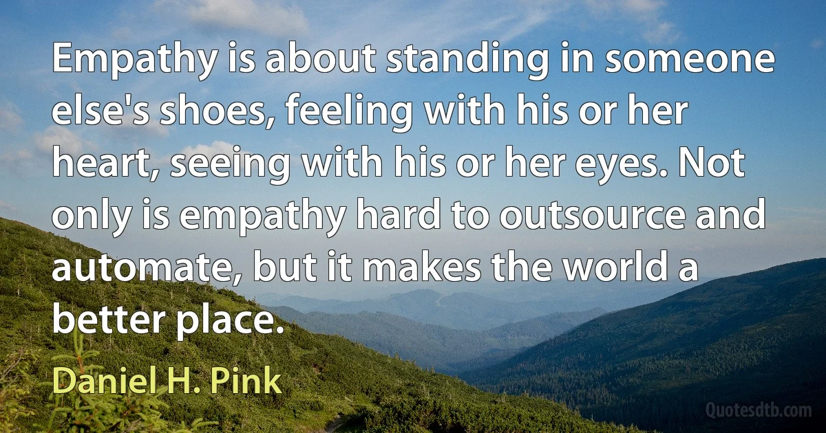 Empathy is about standing in someone else's shoes, feeling with his or her heart, seeing with his or her eyes. Not only is empathy hard to outsource and automate, but it makes the world a better place. (Daniel H. Pink)