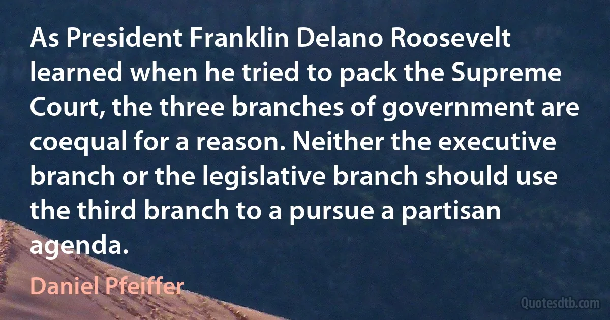 As President Franklin Delano Roosevelt learned when he tried to pack the Supreme Court, the three branches of government are coequal for a reason. Neither the executive branch or the legislative branch should use the third branch to a pursue a partisan agenda. (Daniel Pfeiffer)