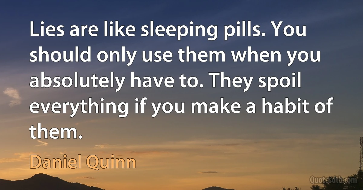 Lies are like sleeping pills. You should only use them when you absolutely have to. They spoil everything if you make a habit of them. (Daniel Quinn)