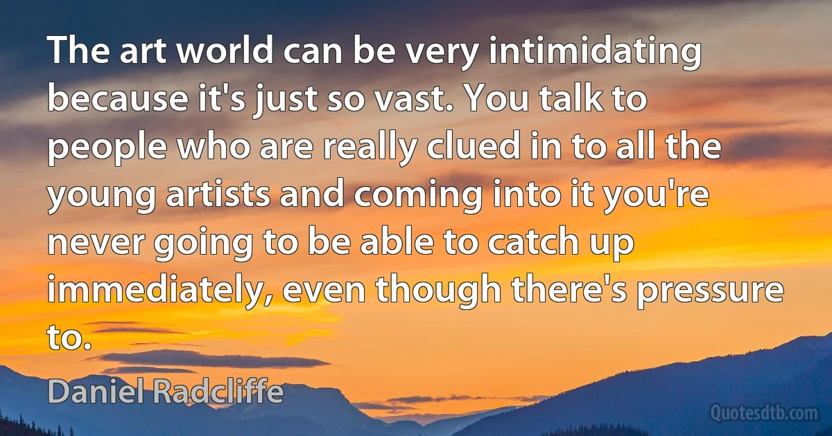 The art world can be very intimidating because it's just so vast. You talk to people who are really clued in to all the young artists and coming into it you're never going to be able to catch up immediately, even though there's pressure to. (Daniel Radcliffe)