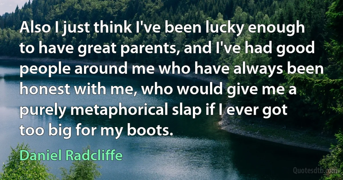 Also I just think I've been lucky enough to have great parents, and I've had good people around me who have always been honest with me, who would give me a purely metaphorical slap if I ever got too big for my boots. (Daniel Radcliffe)