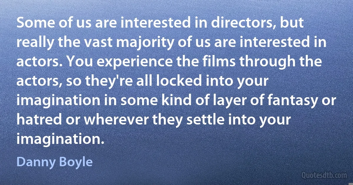 Some of us are interested in directors, but really the vast majority of us are interested in actors. You experience the films through the actors, so they're all locked into your imagination in some kind of layer of fantasy or hatred or wherever they settle into your imagination. (Danny Boyle)