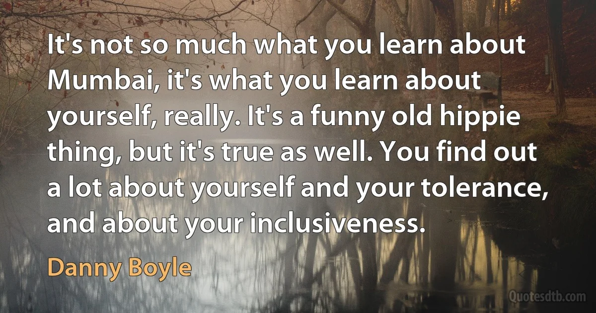 It's not so much what you learn about Mumbai, it's what you learn about yourself, really. It's a funny old hippie thing, but it's true as well. You find out a lot about yourself and your tolerance, and about your inclusiveness. (Danny Boyle)