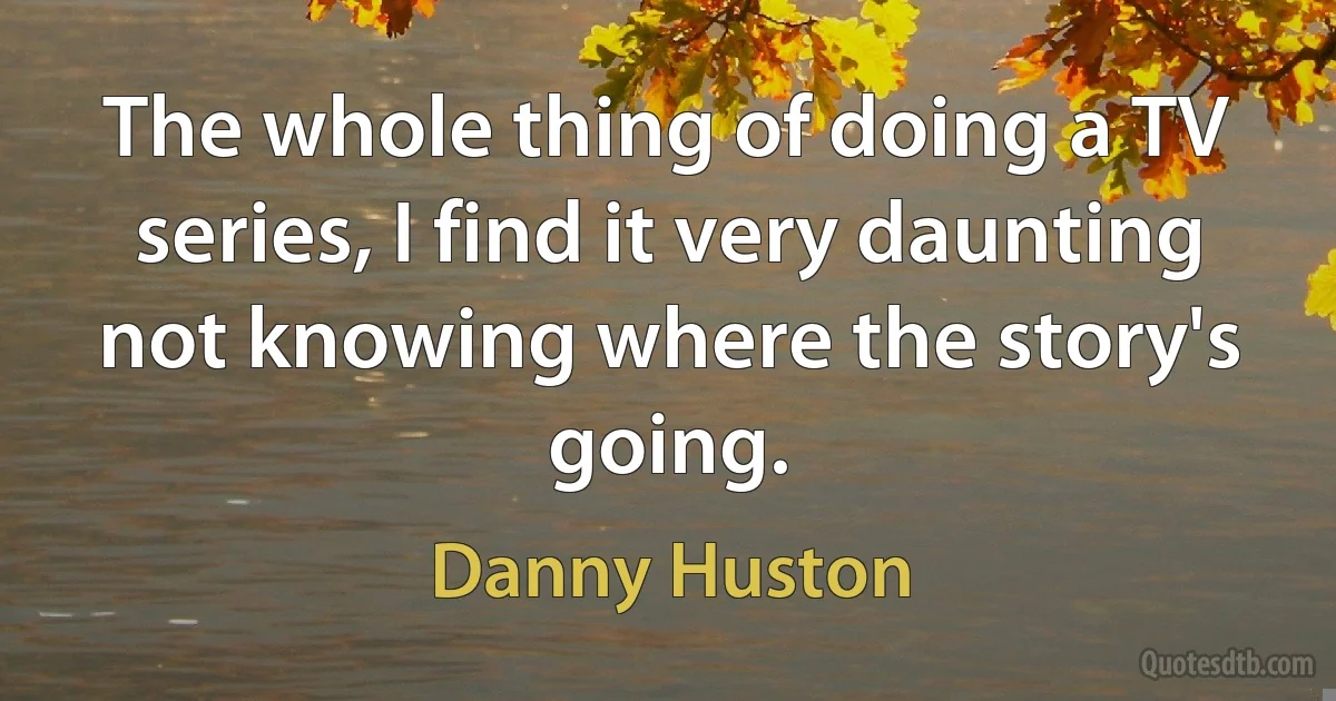 The whole thing of doing a TV series, I find it very daunting not knowing where the story's going. (Danny Huston)