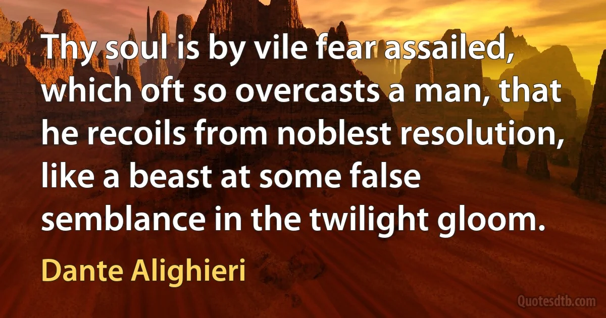 Thy soul is by vile fear assailed, which oft so overcasts a man, that he recoils from noblest resolution, like a beast at some false semblance in the twilight gloom. (Dante Alighieri)