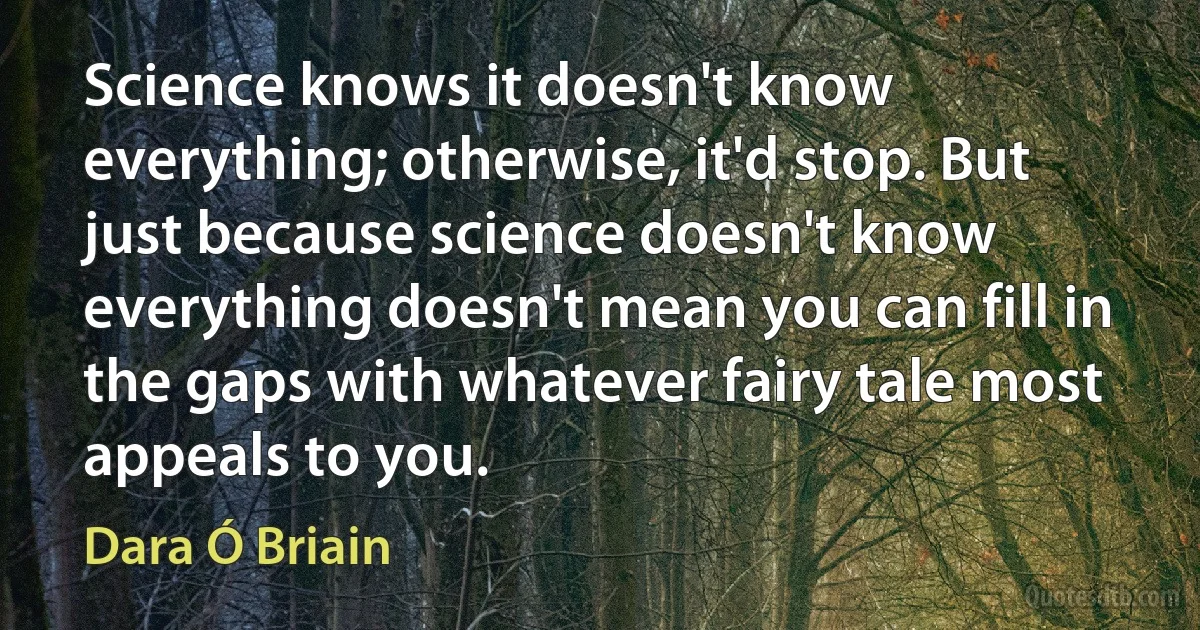 Science knows it doesn't know everything; otherwise, it'd stop. But just because science doesn't know everything doesn't mean you can fill in the gaps with whatever fairy tale most appeals to you. (Dara Ó Briain)