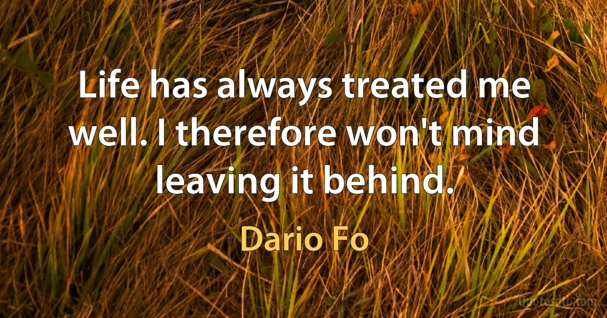 Life has always treated me well. I therefore won't mind leaving it behind. (Dario Fo)