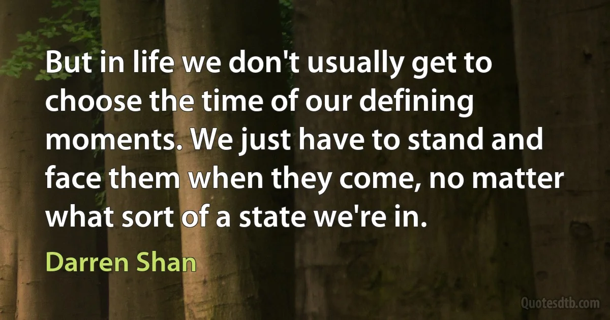 But in life we don't usually get to choose the time of our defining moments. We just have to stand and face them when they come, no matter what sort of a state we're in. (Darren Shan)