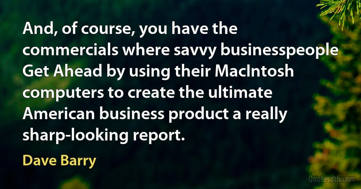 And, of course, you have the commercials where savvy businesspeople Get Ahead by using their MacIntosh computers to create the ultimate American business product a really sharp-looking report. (Dave Barry)