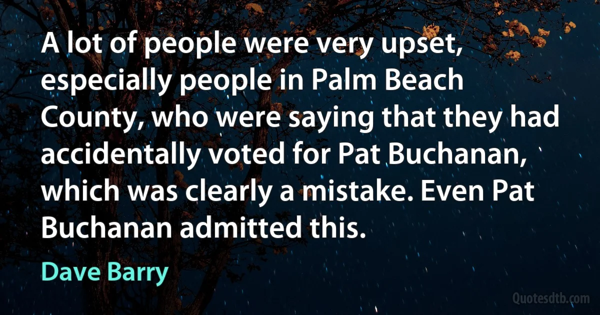 A lot of people were very upset, especially people in Palm Beach County, who were saying that they had accidentally voted for Pat Buchanan, which was clearly a mistake. Even Pat Buchanan admitted this. (Dave Barry)