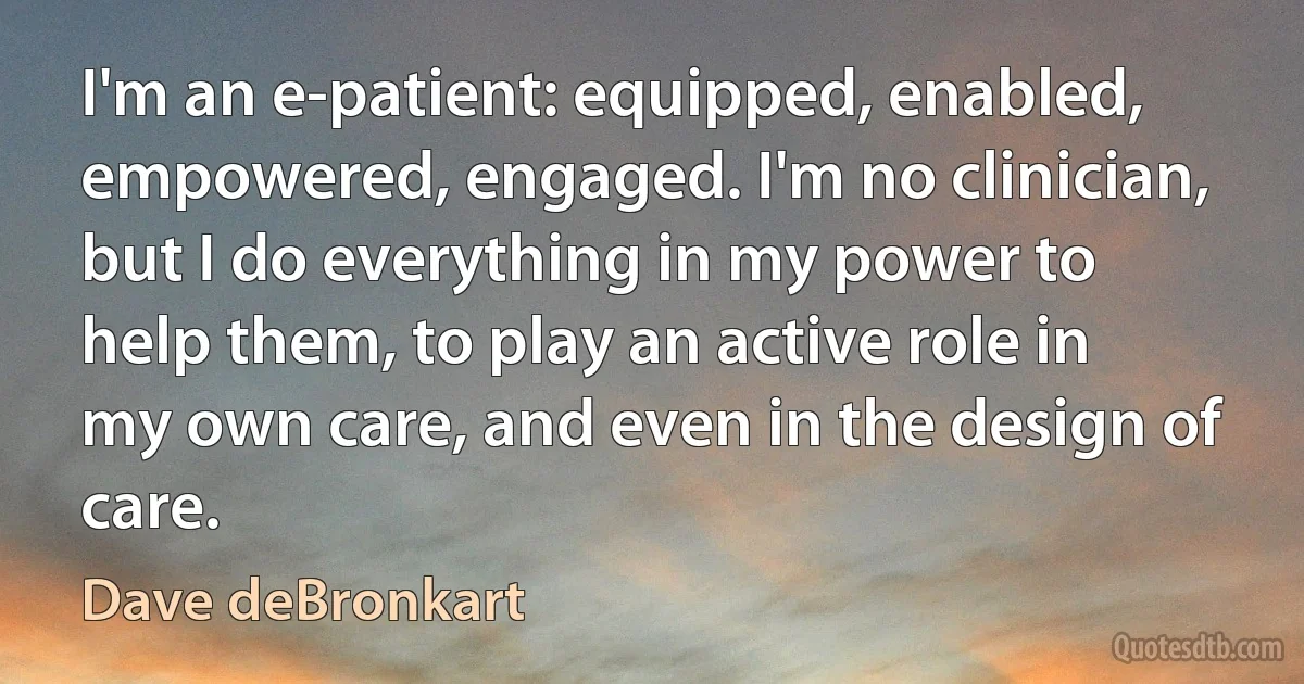 I'm an e-patient: equipped, enabled, empowered, engaged. I'm no clinician, but I do everything in my power to help them, to play an active role in my own care, and even in the design of care. (Dave deBronkart)