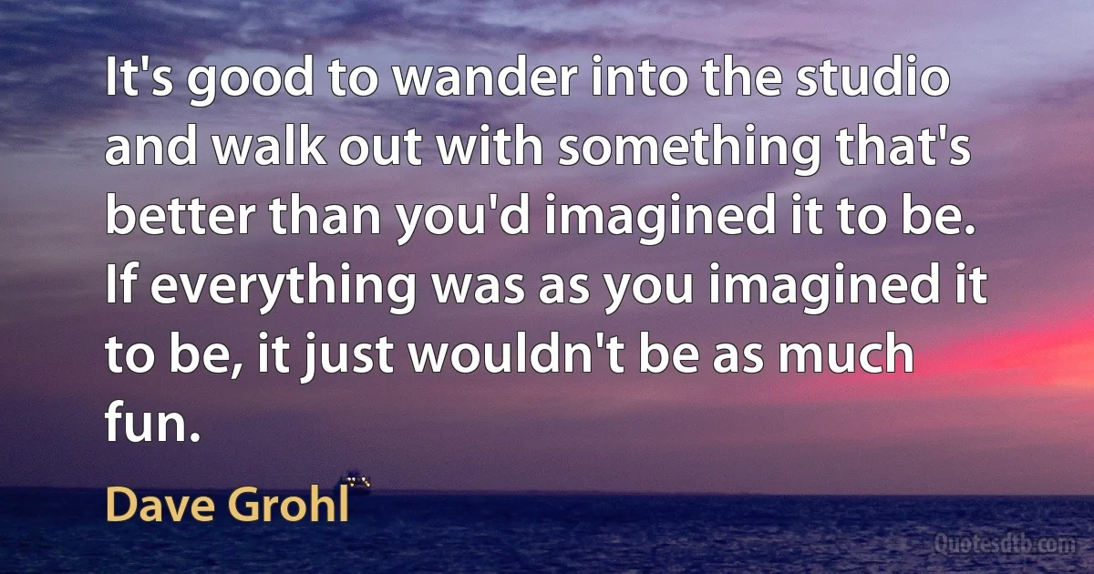 It's good to wander into the studio and walk out with something that's better than you'd imagined it to be. If everything was as you imagined it to be, it just wouldn't be as much fun. (Dave Grohl)