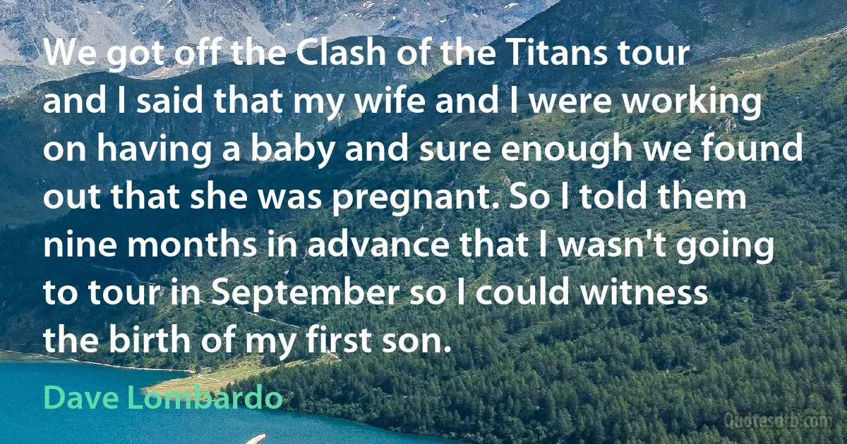 We got off the Clash of the Titans tour and I said that my wife and I were working on having a baby and sure enough we found out that she was pregnant. So I told them nine months in advance that I wasn't going to tour in September so I could witness the birth of my first son. (Dave Lombardo)