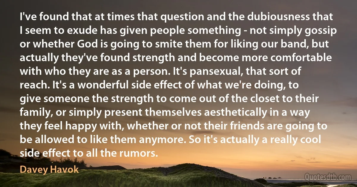 I've found that at times that question and the dubiousness that I seem to exude has given people something - not simply gossip or whether God is going to smite them for liking our band, but actually they've found strength and become more comfortable with who they are as a person. It's pansexual, that sort of reach. It's a wonderful side effect of what we're doing, to give someone the strength to come out of the closet to their family, or simply present themselves aesthetically in a way they feel happy with, whether or not their friends are going to be allowed to like them anymore. So it's actually a really cool side effect to all the rumors. (Davey Havok)