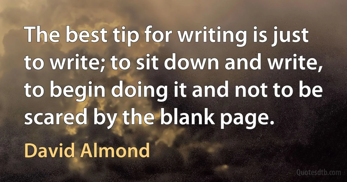 The best tip for writing is just to write; to sit down and write, to begin doing it and not to be scared by the blank page. (David Almond)