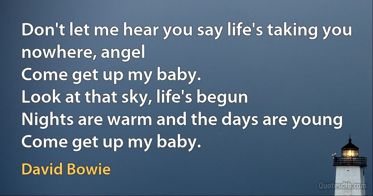 Don't let me hear you say life's taking you nowhere, angel
Come get up my baby.
Look at that sky, life's begun
Nights are warm and the days are young
Come get up my baby. (David Bowie)