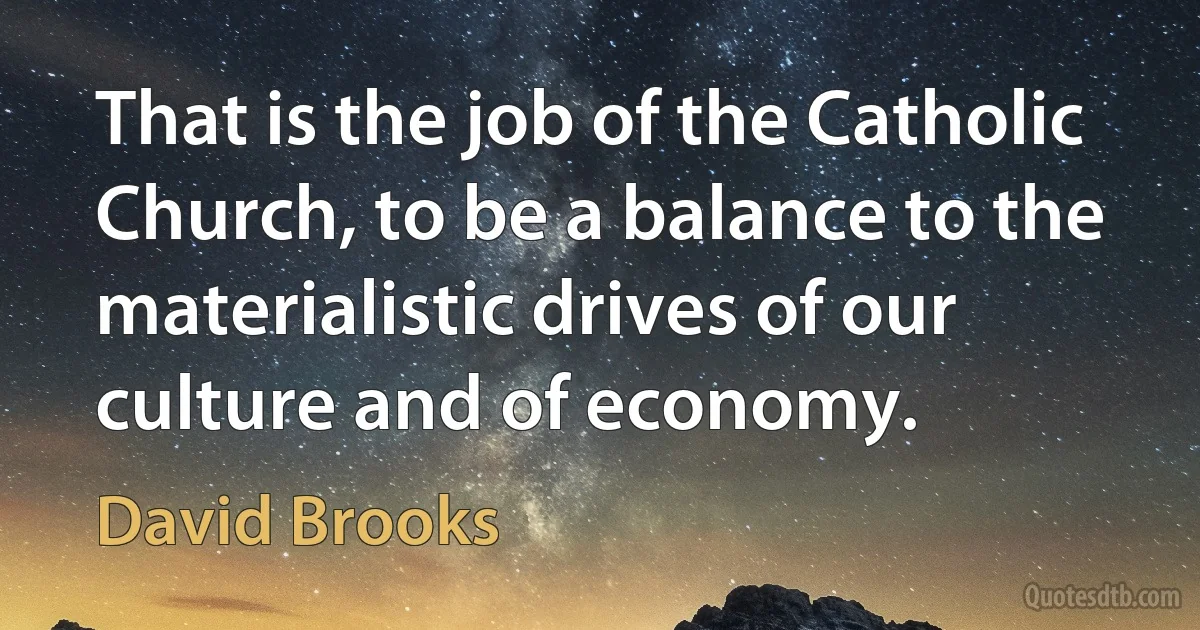 That is the job of the Catholic Church, to be a balance to the materialistic drives of our culture and of economy. (David Brooks)