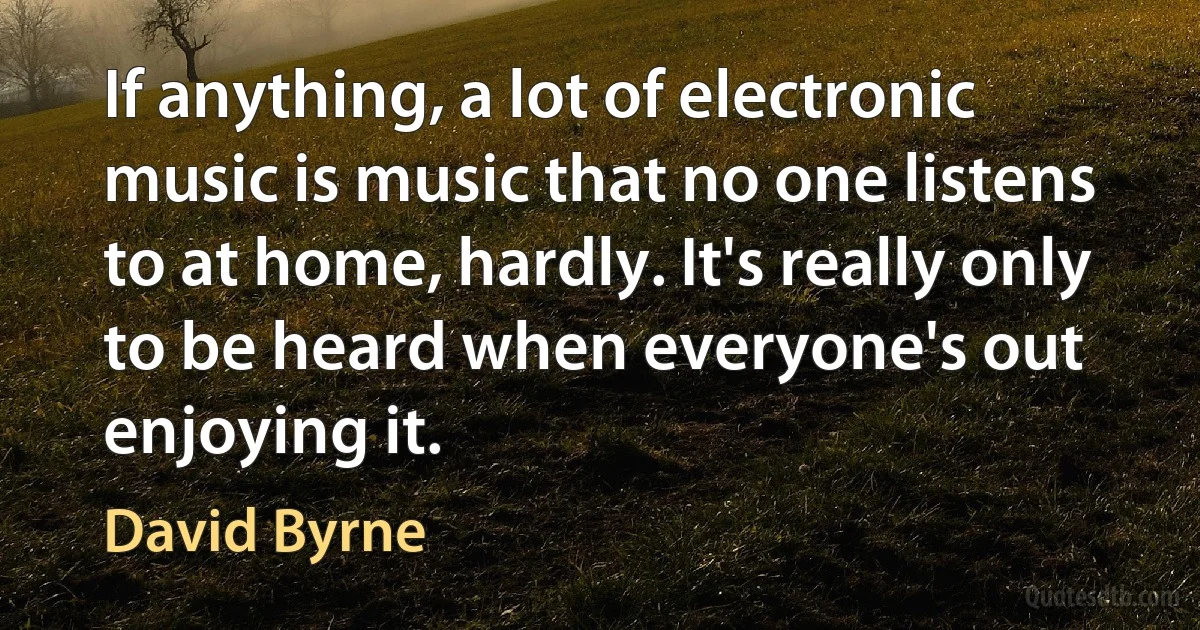 If anything, a lot of electronic music is music that no one listens to at home, hardly. It's really only to be heard when everyone's out enjoying it. (David Byrne)