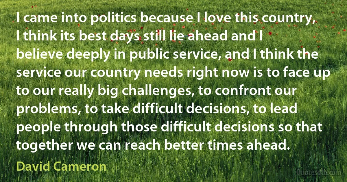 I came into politics because I love this country, I think its best days still lie ahead and I believe deeply in public service, and I think the service our country needs right now is to face up to our really big challenges, to confront our problems, to take difficult decisions, to lead people through those difficult decisions so that together we can reach better times ahead. (David Cameron)