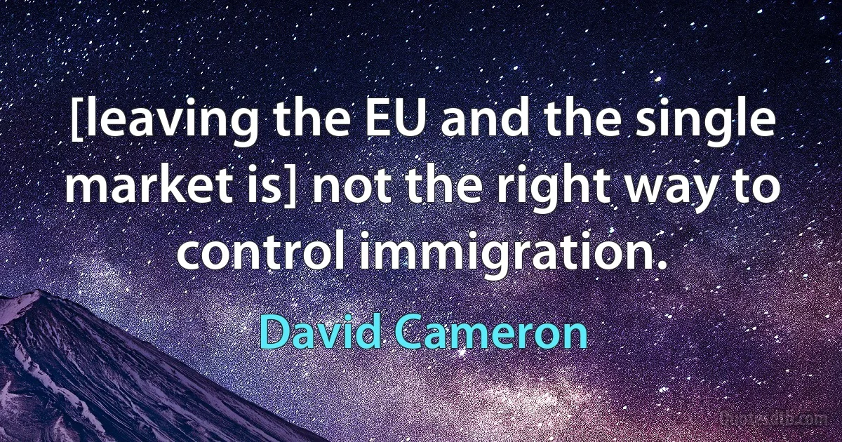 [leaving the EU and the single market is] not the right way to control immigration. (David Cameron)