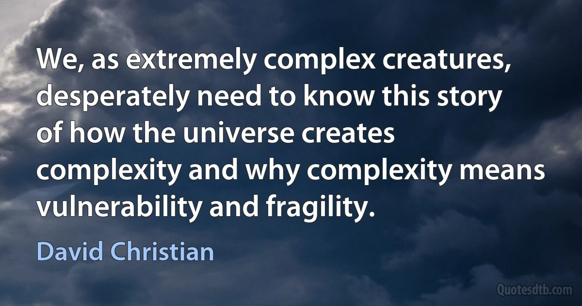 We, as extremely complex creatures, desperately need to know this story of how the universe creates complexity and why complexity means vulnerability and fragility. (David Christian)