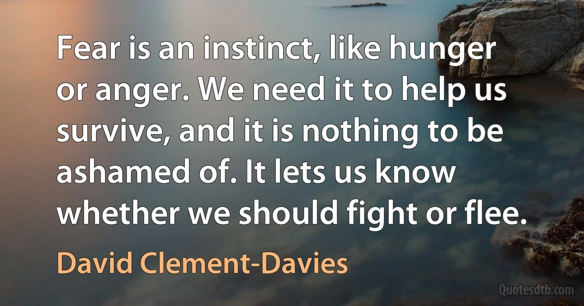 Fear is an instinct, like hunger or anger. We need it to help us survive, and it is nothing to be ashamed of. It lets us know whether we should fight or flee. (David Clement-Davies)