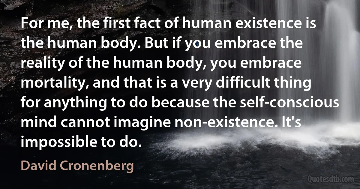 For me, the first fact of human existence is the human body. But if you embrace the reality of the human body, you embrace mortality, and that is a very difficult thing for anything to do because the self-conscious mind cannot imagine non-existence. It's impossible to do. (David Cronenberg)