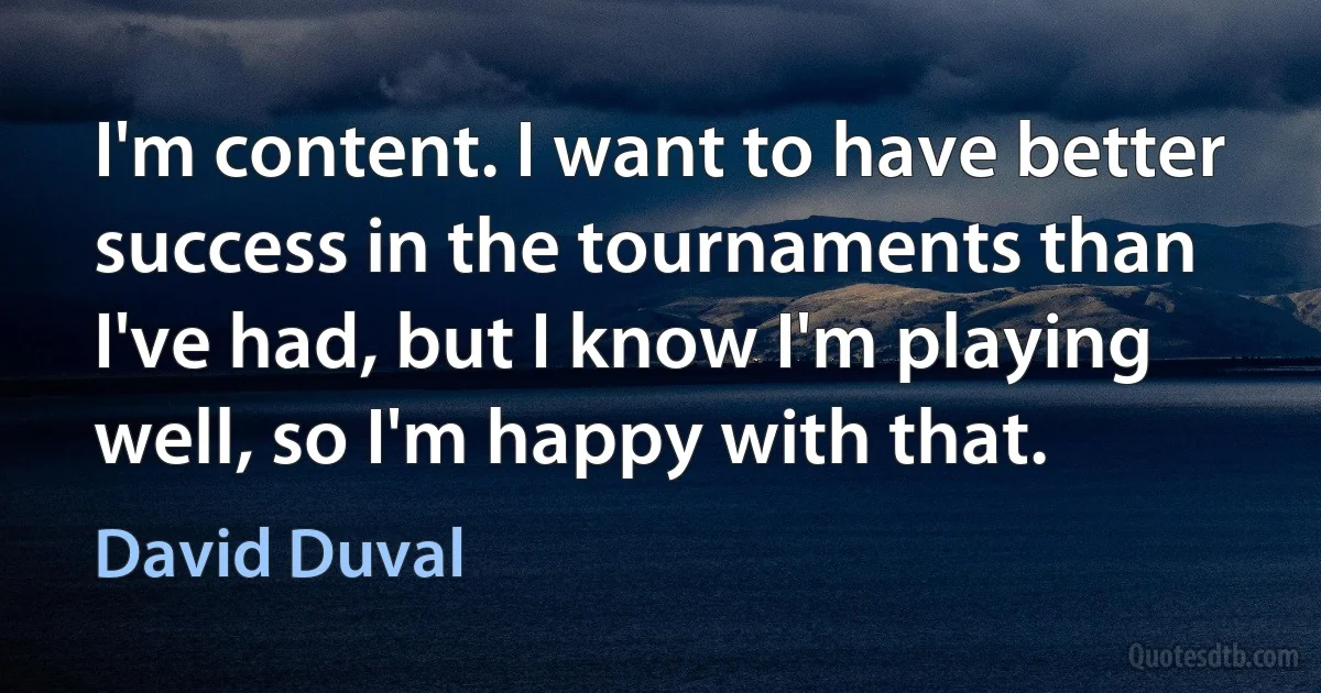 I'm content. I want to have better success in the tournaments than I've had, but I know I'm playing well, so I'm happy with that. (David Duval)