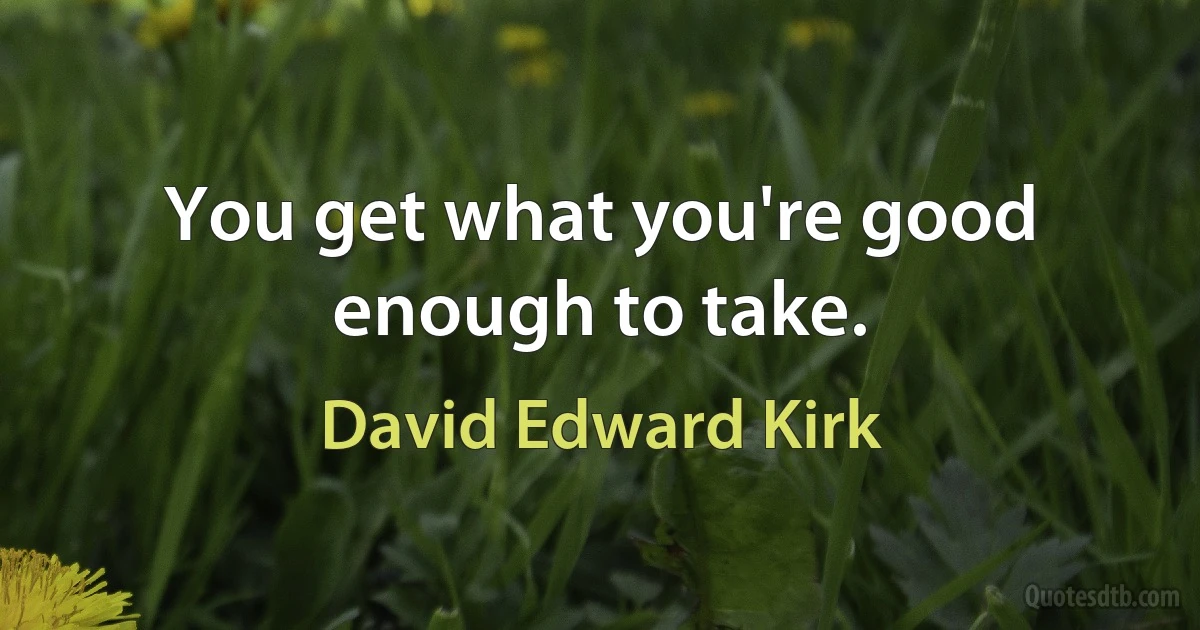 You get what you're good enough to take. (David Edward Kirk)