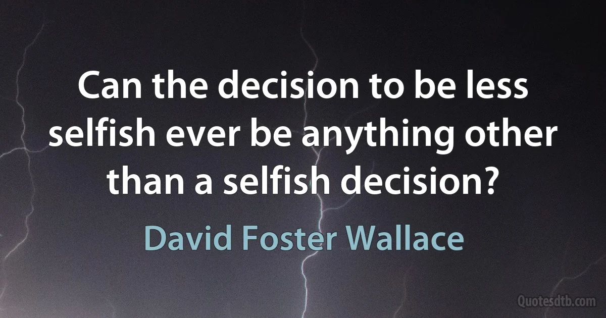 Can the decision to be less selfish ever be anything other than a selfish decision? (David Foster Wallace)