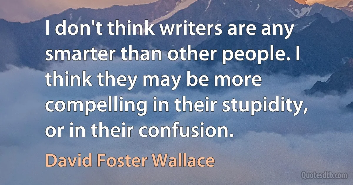 I don't think writers are any smarter than other people. I think they may be more compelling in their stupidity, or in their confusion. (David Foster Wallace)