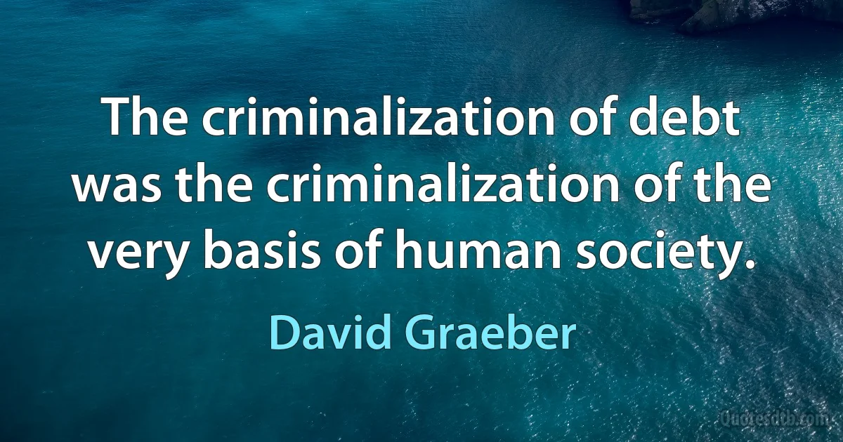 The criminalization of debt was the criminalization of the very basis of human society. (David Graeber)