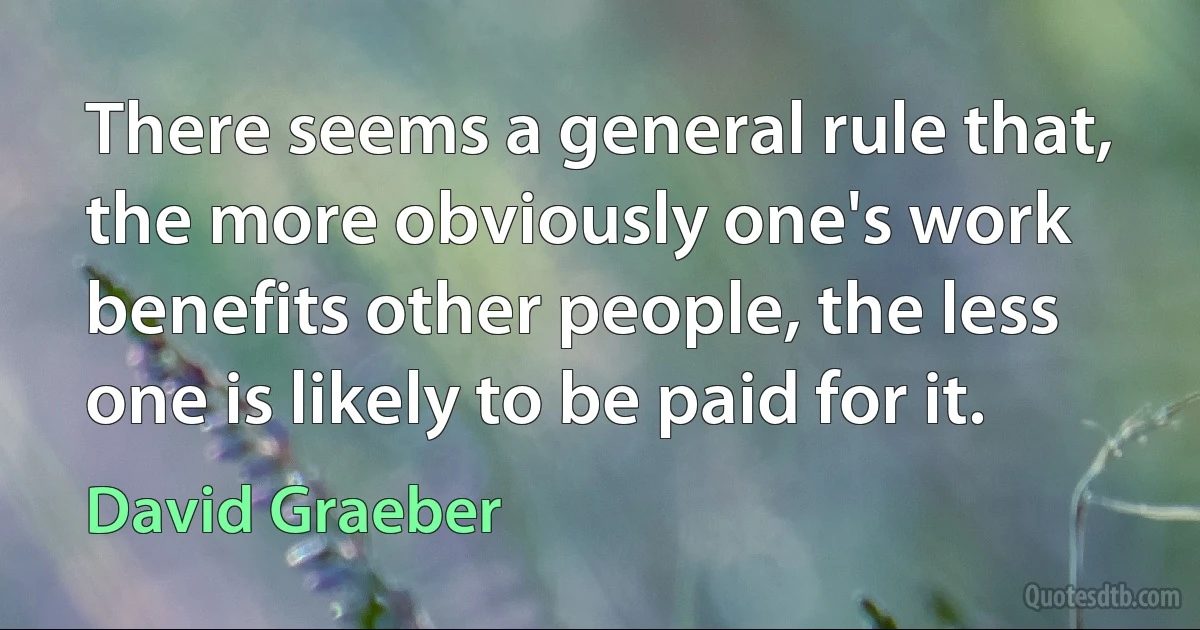 There seems a general rule that, the more obviously one's work benefits other people, the less one is likely to be paid for it. (David Graeber)