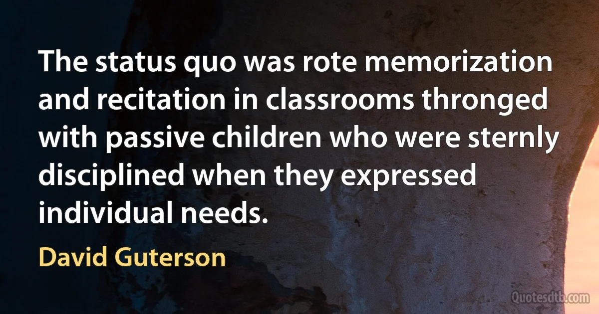 The status quo was rote memorization and recitation in classrooms thronged with passive children who were sternly disciplined when they expressed individual needs. (David Guterson)