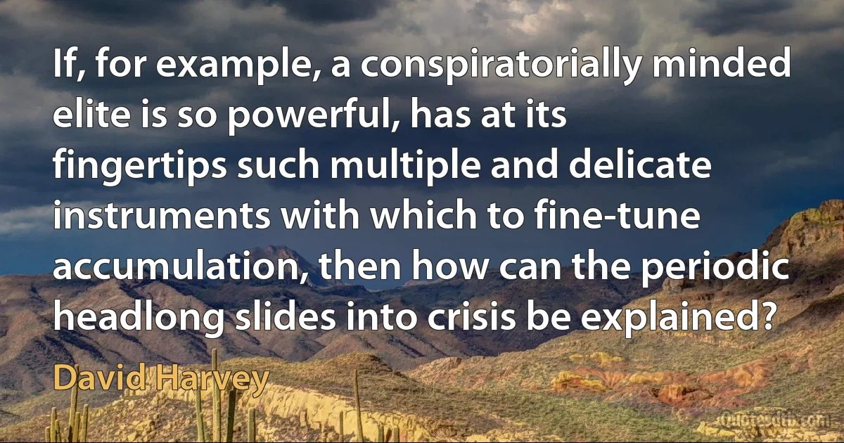 If, for example, a conspiratorially minded elite is so powerful, has at its fingertips such multiple and delicate instruments with which to fine-tune accumulation, then how can the periodic headlong slides into crisis be explained? (David Harvey)