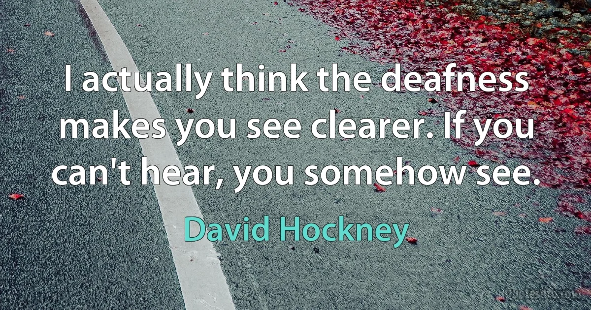 I actually think the deafness makes you see clearer. If you can't hear, you somehow see. (David Hockney)