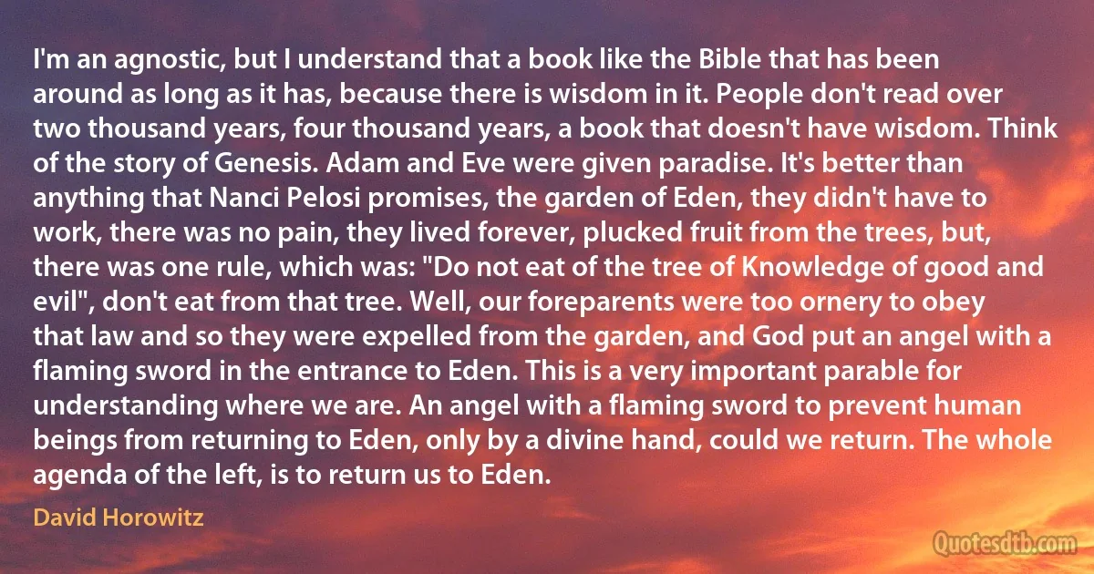 I'm an agnostic, but I understand that a book like the Bible that has been around as long as it has, because there is wisdom in it. People don't read over two thousand years, four thousand years, a book that doesn't have wisdom. Think of the story of Genesis. Adam and Eve were given paradise. It's better than anything that Nanci Pelosi promises, the garden of Eden, they didn't have to work, there was no pain, they lived forever, plucked fruit from the trees, but, there was one rule, which was: "Do not eat of the tree of Knowledge of good and evil", don't eat from that tree. Well, our foreparents were too ornery to obey that law and so they were expelled from the garden, and God put an angel with a flaming sword in the entrance to Eden. This is a very important parable for understanding where we are. An angel with a flaming sword to prevent human beings from returning to Eden, only by a divine hand, could we return. The whole agenda of the left, is to return us to Eden. (David Horowitz)