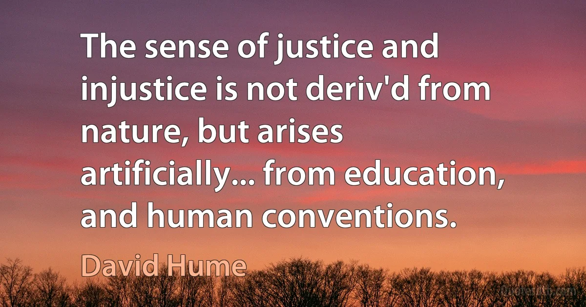 The sense of justice and injustice is not deriv'd from nature, but arises artificially... from education, and human conventions. (David Hume)