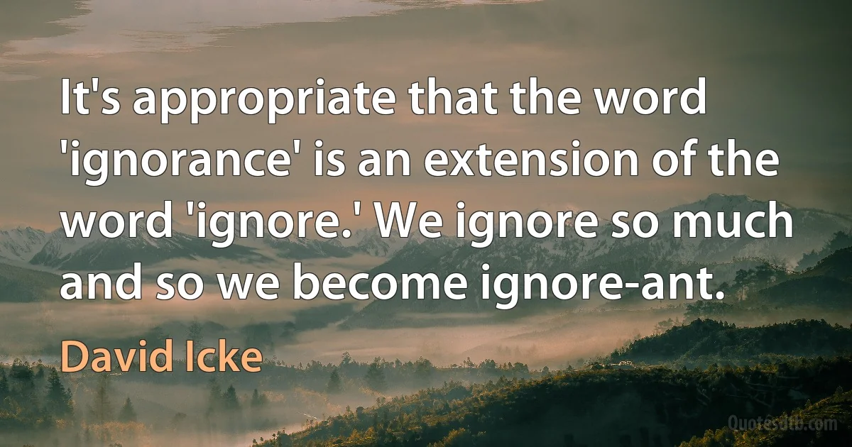 It's appropriate that the word 'ignorance' is an extension of the word 'ignore.' We ignore so much and so we become ignore-ant. (David Icke)