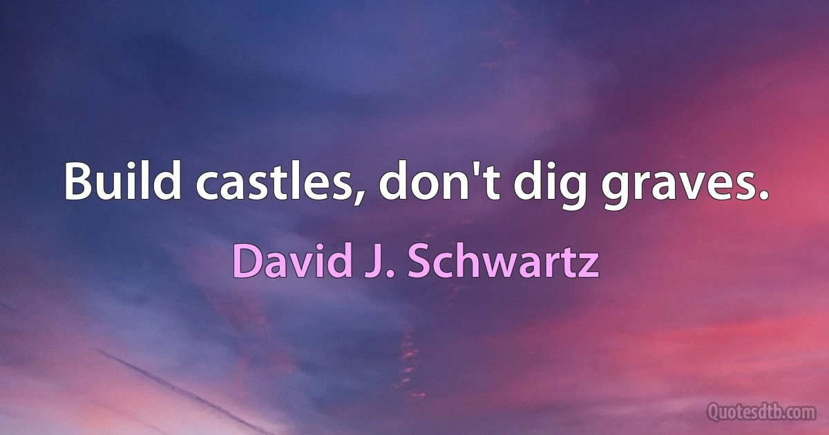 Build castles, don't dig graves. (David J. Schwartz)