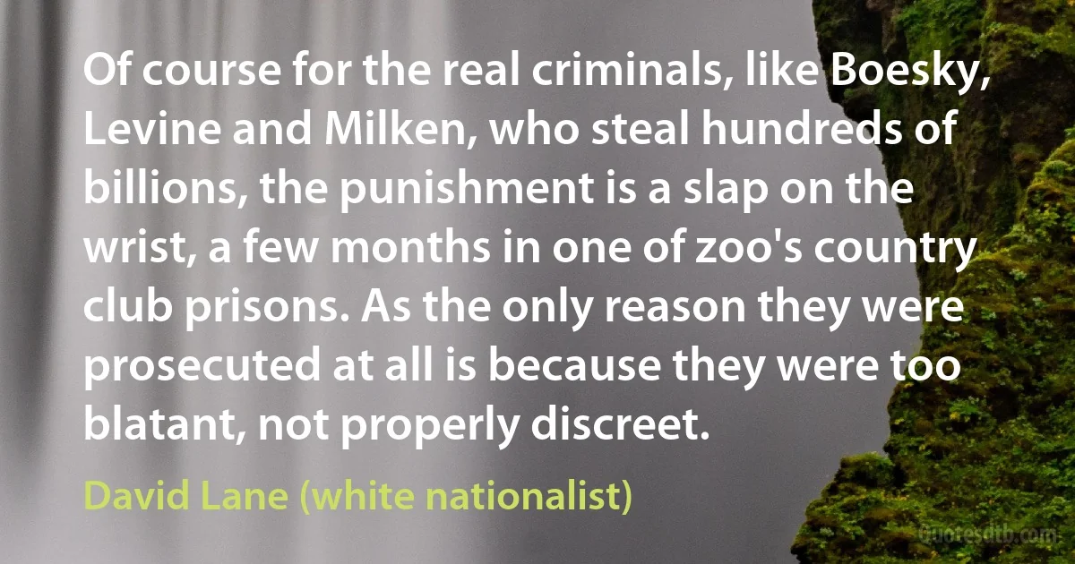 Of course for the real criminals, like Boesky, Levine and Milken, who steal hundreds of billions, the punishment is a slap on the wrist, a few months in one of zoo's country club prisons. As the only reason they were prosecuted at all is because they were too blatant, not properly discreet. (David Lane (white nationalist))