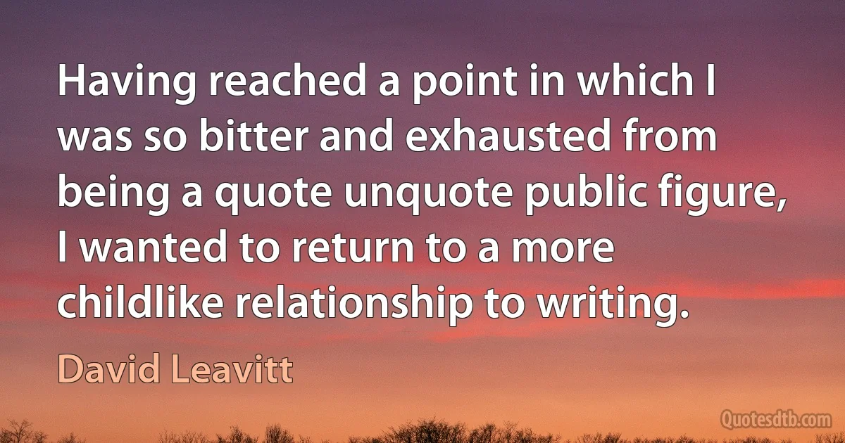 Having reached a point in which I was so bitter and exhausted from being a quote unquote public figure, I wanted to return to a more childlike relationship to writing. (David Leavitt)