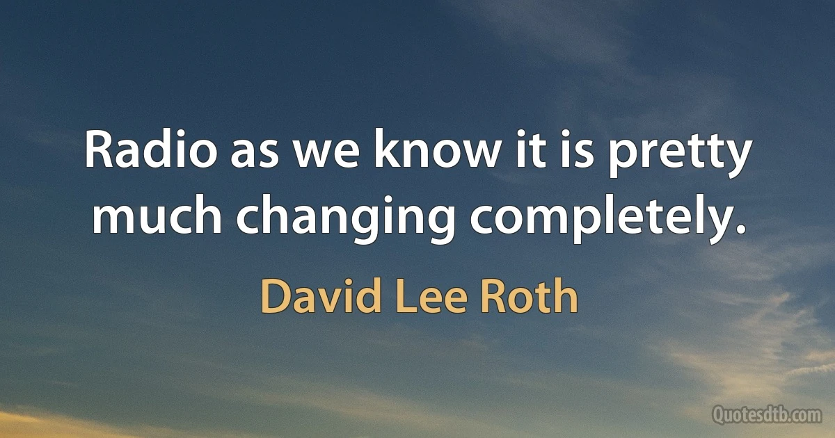 Radio as we know it is pretty much changing completely. (David Lee Roth)